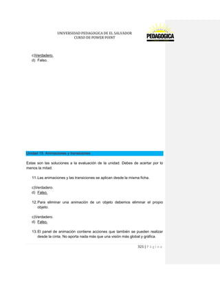 UNIVERSIDAD PEDAGOGICA DE EL SALVADOR 
CURSO DE POWER POINT 
321 | P á g i n a 
c)Verdadero. 
d) Falso. 
Unidad 15. Animaciones y transiciones 
Estas son las soluciones a la evaluación de la unidad. Debes de acertar por lo menos la mitad. 
11. Las animaciones y las transiciones se aplican desde la misma ficha. 
c)Verdadero. 
d) Falso. 
12. Para eliminar una animación de un objeto debemos eliminar el propio objeto. 
c)Verdadero. 
d) Falso. 
13. El panel de animación contiene acciones que también se pueden realizar desde la cinta. No aporta nada más que una visión más global y gráfica.  