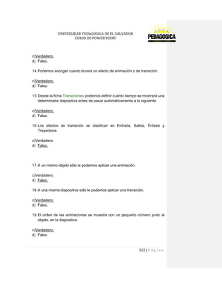 UNIVERSIDAD PEDAGOGICA DE EL SALVADOR 
CURSO DE POWER POINT 
322 | P á g i n a 
c)Verdadero. 
d) Falso. 
14. Podemos escoger cuánto durará un efecto de animación o de transición. 
c)Verdadero. 
d) Falso. 
15. Desde la ficha Transiciones podemos definir cuánto tiempo se mostrará una determinada diapositiva antes de pasar automáticamente a la siguiente. 
c)Verdadero. 
d) Falso. 
16. Los efectos de transición se clasifican en Entrada, Salida, Énfasis y Trayectoria. 
c)Verdadero. 
d) Falso. 
17. A un mismo objeto sólo le podemos aplicar una animación. 
c)Verdadero. 
d) Falso. 
18. A una misma diapositiva sólo le podemos aplicar una transición. 
c)Verdadero. 
d) Falso. 
19. El orden de las animaciones se muestra con un pequeño número junto al objeto, en la diapositiva. 
c)Verdadero. 
d) Falso. 
 