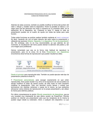 UNIVERSIDAD PEDAGOGICA DE EL SALVADOR 
CURSO DE POWER POINT 
22 | P á g i n a 
Además de estas acciones, también es posible modificar la forma del puntero del ratón o dibujar y resaltar sobre la diapositiva. Poner la pantalla en blanco o en negro para que las personas nos miren a nosotros en un momento dado, sin la distracción de la diapositiva, etc. Pulsando la tecla F1 desde la vista de presentación puedes ver el cuadro de ayuda con todas las teclas para cada función. 
Todas estas funciones se podrían realizar también mediante el menú contextual. Es decir, haciendo clic con el botón derecho del ratón sobre la presentación y utilizando las opciones Anterior, Siguiente, Ir a diapositiva, Fin de la presentación, etc. Sin embargo, esto no es muy recomendable, ya que además de ser incómodo, la visualización del menú puede distraer la atención del público y dar una imagen poco profesional. 
Hemos comentado que esa es la forma más habitual de reproducir la presentación, pero no la única. En la ficha Presentación con diapositivas encontramos otras formas de reproducción que pueden resultarnos útiles: 
Desde el principio para reproducirla toda. También se puede ejecutar este tipo de presentación pulsando la tecla F5. 
Y Presentación personalizada, para escoger exactamente en qué orden reproducirlas. Esto puede resultar muy útil si en la exposición de cara al público se decide modificar el orden de ciertos puntos, de este modo no será necesario modificar la presentación. Esto nos ahorrará mucho tiempo y evitará que terminemos con distintas versiones o copias de lo mismo, ya que podremos almacenar varios órdenes de reproducción en la propia presentación y así utilizar la misma para distintos públicos. 
Por último comentaremos la opción Difundir presentación de diapositivas, que es una novedad muy interesante de esta última versión de PowerPoint. Permite publicar en internet una presentación para que los receptores de la misma la puedan seguir desde su ordenador, móvil, o cualquier otro dispositivo. Lo que  