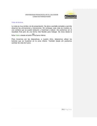 UNIVERSIDAD PEDAGOGICA DE EL SALVADOR 
CURSO DE POWER POINT 
24 | P á g i n a 
Vista de lectura. 
La vista es muy similar a la de presentación. Se abre a pantalla completa y permite observar las animaciones y transiciones. Sin embargo, esta vista se muestra en una ventana que se puede restaurar y maximizar a placer. Así podremos ver el resultado final pero de una forma más flexible para trabajar. Se inicia desde la ficha Vista o desde el botón la barra inferior. 
Para movernos por las diapositivas, a nuestro ritmo, deberemos utilizar los botones que se muestran en la zona inferior. También desde ahí podremos cambiar de vista de nuevo. 
 