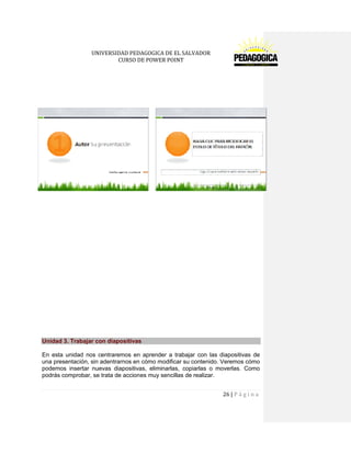 UNIVERSIDAD PEDAGOGICA DE EL SALVADOR 
CURSO DE POWER POINT 
26 | P á g i n a 
Unidad 3. Trabajar con diapositivas 
En esta unidad nos centraremos en aprender a trabajar con las diapositivas de una presentación, sin adentrarnos en cómo modificar su contenido. Veremos cómo podemos insertar nuevas diapositivas, eliminarlas, copiarlas o moverlas. Como podrás comprobar, se trata de acciones muy sencillas de realizar.  