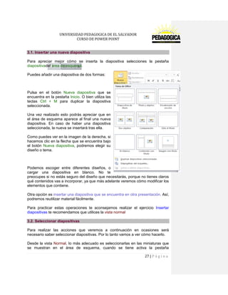 UNIVERSIDAD PEDAGOGICA DE EL SALVADOR 
CURSO DE POWER POINT 
27 | P á g i n a 
3.1. Insertar una nueva diapositiva 
Para apreciar mejor cómo se inserta la diapositiva selecciones la pestaña diapositivadel área de esquema. 
Puedes añadir una diapositiva de dos formas: 
Pulsa en el botón Nueva diapositiva que se encuentra en la pestaña Inicio. O bien utiliza las teclas Ctrl + M para duplicar la diapositiva seleccionada. 
Una vez realizado esto podrás apreciar que en el área de esquema aparece al final una nueva diapositiva. En caso de haber una diapositiva seleccionada, la nueva se insertará tras ella. 
Como puedes ver en la imagen de la derecha, si hacemos clic en la flecha que se encuentra bajo el botón Nueva diapositiva, podremos elegir su diseño o tema. 
Podemos escoger entre diferentes diseños, o cargar una diapositiva en blanco. No te preocupes si no estás seguro del diseño que necesitarás, porque no tienes claros qué contenidos vas a incorporar, ya que más adelante veremos cómo modificar los elementos que contiene. 
Otra opción es insertar una diapositiva que se encuentra en otra presentación. Así, podremos reutilizar material fácilmente. 
Para practicar estas operaciones te aconsejamos realizar el ejercicio Insertar diapositivas te recomendamos que utilices la vista normal 3.2. Seleccionar diapositivas 
Para realizar las acciones que veremos a continuación en ocasiones será necesario saber seleccionar diapositivas. Por lo tanto vamos a ver cómo hacerlo. 
Desde la vista Normal, lo más adecuado es seleccionarlas en las miniaturas que se muestran en el área de esquema, cuando se tiene activa la pestaña  