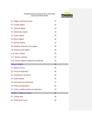 UNIVERSIDAD PEDAGOGICA DE EL SALVADOR 
CURSO DE POWER POINT 
4.1. Reglas, cuadrícula y guías 31 
4.2. Insertar objetos 32 
4.3. Tipos de objetos 33 
4.4. Seleccionar objetos 34 
4.5. Copiar objetos 35 
4.6. Mover objetos 36 
4.7. Eliminar objetos 37 
4.8. Modificar el tamaño de los objetos 39 
4.9. Distancia entre objetos 39 
4.10. Girar y Voltear 40 
4.11. Alinear y distribuir 42 
4.12. Ordenar objetos Configurar la cuadrícula 43 Unidad 5. Diseño 46 
5.1. Aplicar un tema 46 
5.2. Fondo de diapositiva 48 
5.3. Combinación de colores 49 
5.4. Estilos rápidos 50 
5.5. Numeración de diapositivas 51 
5.6. Patrón de diapositivas 52 
5.7. Crear y modificar diseños de diapositiva 53 Unidad 6. Trabajar con textos 56 
6.1. Insertar texto 56 
6.2. Añadir texto nuevo 56  