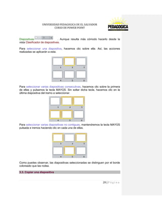 UNIVERSIDAD PEDAGOGICA DE EL SALVADOR 
CURSO DE POWER POINT 
28 | P á g i n a 
Diapositivas . Aunque resulta más cómodo hacerlo desde la vista Clasificador de diapositivas. 
Para seleccionar una diapositiva, hacemos clic sobre ella. Así, las acciones realizadas se aplicarán a esta. 
Para seleccionar varias diapositivas consecutivas, hacemos clic sobre la primera de ellas y pulsamos la tecla MAYÚS. Sin soltar dicha tecla, hacemos clic en la última diapositiva del tramo a seleccionar. 
Para seleccionar varias diapositivas no contiguas, mantendremos la tecla MAYÚS pulsada e iremos haciendo clic en cada una de ellas. 
Como puedes observar, las diapositivas seleccionadas se distinguen por el borde coloreado que las rodea. 3.3. Copiar una diapositiva  