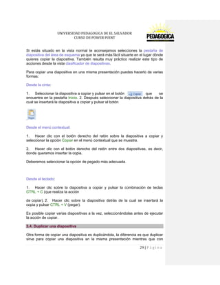 UNIVERSIDAD PEDAGOGICA DE EL SALVADOR 
CURSO DE POWER POINT 
29 | P á g i n a 
Si estás situado en la vista normal te aconsejamos selecciones la pestaña de diapositiva del área de esquema ya que te será más fácil situarte en el lugar dónde quieres copiar la diapositiva. También resulta muy práctico realizar este tipo de acciones desde la vista clasificador de diapositivas. 
Para copiar una diapositiva en una misma presentación puedes hacerlo de varias formas: 
Desde la cinta: 
1. Seleccionar la diapositiva a copiar y pulsar en el botón que se encuentra en la pestaña Inicio. 2. Después seleccionar la diapositiva detrás de la cual se insertará la diapositiva a copiar y pulsar el botón 
. 
Desde el menú contextual: 
1. Hacer clic con el botón derecho del ratón sobre la diapositiva a copiar y seleccionar la opción Copiar en el menú contextual que se muestra. 
2. Hacer clic con el botón derecho del ratón entre dos diapositivas, es decir, donde queramos insertar la copia. 
Deberemos seleccionar la opción de pegado más adecuada. 
Desde el teclado: 
1. Hacer clic sobre la diapositiva a copiar y pulsar la combinación de teclas CTRL + C (que realiza la acción 
de copiar). 2. Hacer clic sobre la diapositiva detrás de la cual se insertará la copia y pulsar CTRL + V (pegar). 
Es posible copiar varias diapositivas a la vez, seleccionándolas antes de ejecutar la acción de copiar. 3.4. Duplicar una diapositiva 
Otra forma de copiar una diapositiva es duplicándola, la diferencia es que duplicar sirve para copiar una diapositiva en la misma presentación mientras que con  
