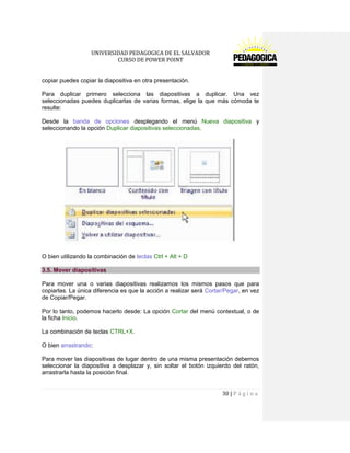 UNIVERSIDAD PEDAGOGICA DE EL SALVADOR 
CURSO DE POWER POINT 
30 | P á g i n a 
copiar puedes copiar la diapositiva en otra presentación. 
Para duplicar primero selecciona las diapositivas a duplicar. Una vez seleccionadas puedes duplicarlas de varias formas, elige la que más cómoda te resulte: 
Desde la banda de opciones desplegando el menú Nueva diapositiva y seleccionando la opción Duplicar diapositivas seleccionadas. 
O bien utilizando la combinación de teclas Ctrl + Alt + D 3.5. Mover diapositivas 
Para mover una o varias diapositivas realizamos los mismos pasos que para copiarlas. La única diferencia es que la acción a realizar será Cortar/Pegar, en vez de Copiar/Pegar. 
Por lo tanto, podemos hacerlo desde: La opción Cortar del menú contextual, o de la ficha Inicio. 
La combinación de teclas CTRL+X. 
O bien arrastrando: 
Para mover las diapositivas de lugar dentro de una misma presentación debemos seleccionar la diapositiva a desplazar y, sin soltar el botón izquierdo del ratón, arrastrarla hasta la posición final.  