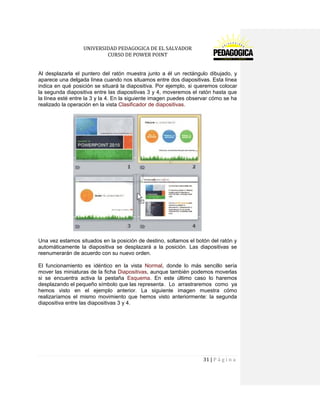 UNIVERSIDAD PEDAGOGICA DE EL SALVADOR 
CURSO DE POWER POINT 
31 | P á g i n a 
Al desplazarla el puntero del ratón muestra junto a él un rectángulo dibujado, y aparece una delgada línea cuando nos situamos entre dos diapositivas. Esta línea indica en qué posición se situará la diapositiva. Por ejemplo, si queremos colocar la segunda diapositiva entre las diapositivas 3 y 4, moveremos el ratón hasta que la línea esté entre la 3 y la 4. En la siguiente imagen puedes observar cómo se ha realizado la operación en la vista Clasificador de diapositivas. 
Una vez estamos situados en la posición de destino, soltamos el botón del ratón y automáticamente la diapositiva se desplazará a la posición. Las diapositivas se reenumerarán de acuerdo con su nuevo orden. 
El funcionamiento es idéntico en la vista Normal, donde lo más sencillo sería mover las miniaturas de la ficha Diapositivas, aunque también podemos moverlas si se encuentra activa la pestaña Esquema. En este último caso lo haremos desplazando el pequeño símbolo que las representa . Lo arrastraremos como ya hemos visto en el ejemplo anterior. La siguiente imagen muestra cómo realizaríamos el mismo movimiento que hemos visto anteriormente: la segunda diapositiva entre las diapositivas 3 y 4.  