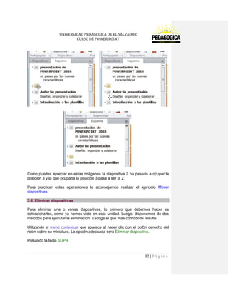 UNIVERSIDAD PEDAGOGICA DE EL SALVADOR 
CURSO DE POWER POINT 
32 | P á g i n a 
Como puedes apreciar en estas imágenes la diapositiva 2 ha pasado a ocupar la posición 3 y la que ocupaba la posición 3 pasa a ser la 2. 
Para practicar estas operaciones te aconsejamos realizar el ejercicio Mover diapositivas 3.6. Eliminar diapositivas 
Para eliminar una o varias diapositivas, lo primero que debemos hacer es seleccionarlas, como ya hemos visto en esta unidad. Luego, disponemos de dos métodos para ejecutar la eliminación. Escoge el que más cómodo te resulte. 
Utilizando el menú contextual que aparece al hacer clic con el botón derecho del ratón sobre su miniatura. La opción adecuada será Eliminar diapositiva. 
Pulsando la tecla SUPR. 
 