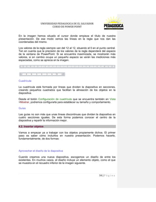 UNIVERSIDAD PEDAGOGICA DE EL SALVADOR 
CURSO DE POWER POINT 
34 | P á g i n a 
En la imagen hemos situado el cursor donde empieza el título de nuestra presentación. De ese modo vemos las líneas en la regla que nos dan las coordenadas del mismo. 
Los valores de la regla siempre van del 12 al 12, situando el 0 en el punto central. Ten en cuenta que la precisión de los valores de la regla dependerá del espacio de la ventana de PowerPoint. Si se encuentra maximizada, se mostrarán más valores, si en cambio ocupa un pequeño espacio se verán las mediciones más espaciadas, como se aprecia en la imagen. 
Cuadrícula 
La cuadrícula está formada por líneas que dividen la diapositiva en secciones, creando pequeños cuadrados que facilitan la alineación de los objetos en la diapositiva. 
Desde el botón Configuración de cuadrícula que se encuentra también en Vista >Mostrar, podremos configurarla para establecer su tamaño y comportamiento. 
Guías 
Las guías no son más que unas líneas discontinuas que dividen la diapositiva en cuatro secciones iguales. De esta forma podemos conocer el centro de la diapositiva y repartir la información mejor. 4.2. Insertar objetos 
Vamos a empezar ya a trabajar con los objetos propiamente dichos. El primer paso es saber cómo incluirlos en nuestra presentación. Podemos hacerlo, fundamentalmente, de dos formas: 
Aprovechar el diseño de la diapositiva 
Cuando creamos una nueva diapositiva, escogemos un diseño de entre los existentes. En muchos casos, el diseño incluye un elemento objeto, como el que se muestra en el recuadro inferior de la imagen siguiente.  