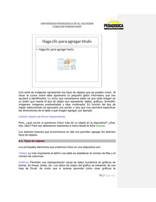 UNIVERSIDAD PEDAGOGICA DE EL SALVADOR 
CURSO DE POWER POINT 
35 | P á g i n a 
Una serie de imágenes representan los tipos de objetos que se pueden incluir. Al situar el cursor sobre ellas aparecerá un pequeño globo informativo que nos ayudará a identificarlos. Lo único que necesitamos saber es que cada imagen es un botón que inserta el tipo de objeto que representa: tablas, gráficos, SmartArt, imágenes, imágenes prediseñadas y clips multimedia. En función del tipo de objeto seleccionado se ejecutará una acción u otra que nos permitirá especificar las dimensiones de la tabla o qué imagen agregar, por ejemplo. 
Insertar objetos de forma independiente 
Pero, ¿qué ocurre si queremos incluir más de un objeto en la diapositiva? ¿Dos, tres, diez? Para eso deberemos insertarlos a mano desde la ficha Insertar. 
Los distintos botones que encontramos en ella nos permiten agregar los distintos tipos de objetos. 4.3. Tipos de objetos 
Los principales elementos que podemos incluir en una diapositiva son: 
Tablas: Lo más importante al definir una tabla es establecer el número de filas y el número de columnas. 
Gráficos: Permiten una representación visual de datos numéricos en gráficos de barras, de líneas, tartas, etc. Los datos de origen del gráfico se extraerán de una hoja de Excel, de modo que si quieres aprender cómo crear gráficos te  