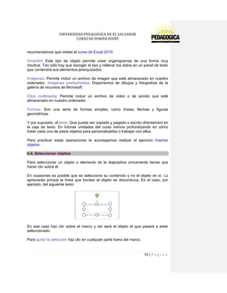 UNIVERSIDAD PEDAGOGICA DE EL SALVADOR 
CURSO DE POWER POINT 
36 | P á g i n a 
recomendamos que visites el curso de Excel 2010. 
SmartArt: Este tipo de objeto permite crear organigramas de una forma muy intuitiva. Tan sólo hay que escoger el tipo y rellenar los datos en un panel de texto que contendrá sus elementos jerarquizados. 
Imágenes: Permite incluir un archivo de imagen que esté almacenado en nuestro ordenador. Imágenes prediseñadas: Disponemos de dibujos y fotografías de la galería de recursos de Microsoft. 
Clips multimedia: Permite incluir un archivo de video o de sonido que esté almacenado en nuestro ordenador. 
Formas: Son una serie de formas simples, como líneas, flechas y figuras geométricas. 
Y por supuesto, el texto: Que puede ser copiado y pegado o escrito directament en la caja de texto. En futuras unidades del curso iremos profundizando en cómo tratar cada uno de estos objetos para personalizarlos o trabajar con ellos. 
Para practicar estas operaciones te aconsejamos realizar el ejercicio Insertar objetos. 4.4. Seleccionar objetos 
Para seleccionar un objeto o elemento de la diapositiva únicamente tienes que hacer clic sobre él. 
En ocasiones es posible que se seleccione su contenido y no el objeto en sí. Lo apreciarás porque la línea que bordea al objeto es discontinua. Es el caso, por ejemplo, del siguiente texto: 
En ese caso haz clic sobre el marco y así será el objeto el que pasará a estar seleccionado. 
Para quitar la selección haz clic en cualquier parte fuera del marco.  