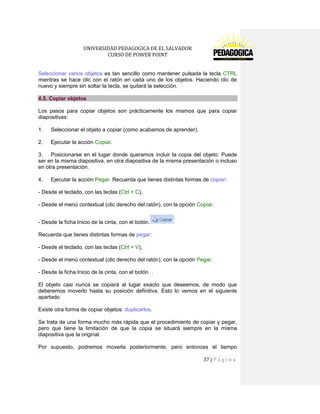 UNIVERSIDAD PEDAGOGICA DE EL SALVADOR 
CURSO DE POWER POINT 
37 | P á g i n a 
Seleccionar varios objetos es tan sencillo como mantener pulsada la tecla CTRL mientras se hace clic con el ratón en cada uno de los objetos. Haciendo clic de nuevo y siempre sin soltar la tecla, se quitará la selección. 4.5. Copiar objetos 
Los pasos para copiar objetos son prácticamente los mismos que para copiar diapositivas: 
1. Seleccionar el objeto a copiar (como acabamos de aprender). 
2. Ejecutar la acción Copiar. 
3. Posicionarse en el lugar donde queramos incluir la copia del objeto. Puede ser en la misma diapositiva, en otra diapositiva de la misma presentación o incluso en otra presentación. 
4. Ejecutar la acción Pegar. Recuerda que tienes distintas formas de copiar: 
- Desde el teclado, con las teclas (Ctrl + C), 
- Desde el menú contextual (clic derecho del ratón), con la opción Copiar. 
- Desde la ficha Inicio de la cinta, con el botón. 
Recuerda que tienes distintas formas de pegar: 
- Desde el teclado, con las teclas (Ctrl + V), 
- Desde el menú contextual (clic derecho del ratón), con la opción Pegar. 
- Desde la ficha Inicio de la cinta, con el botón . 
El objeto casi nunca se copiará al lugar exacto que deseemos, de modo que deberemos moverlo hasta su posición definitiva. Esto lo vemos en el siguiente apartado. 
Existe otra forma de copiar objetos: duplicarlos. 
Se trata de una forma mucho más rápida que el procedimiento de copiar y pegar, pero que tiene la limitación de que la copia se situará siempre en la misma diapositiva que la original. 
Por supuesto, podremos moverla posteriormente, pero entonces el tiempo  