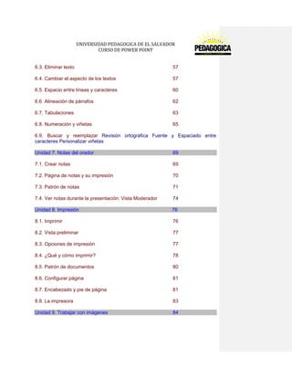 UNIVERSIDAD PEDAGOGICA DE EL SALVADOR 
CURSO DE POWER POINT 
6.3. Eliminar texto 57 
6.4. Cambiar el aspecto de los textos 57 
6.5. Espacio entre líneas y caracteres 60 
6.6. Alineación de párrafos 62 
6.7. Tabulaciones 63 
6.8. Numeración y viñetas 65 
6.9. Buscar y reemplazar Revisión ortográfica Fuente y Espaciado entre caracteres Personalizar viñetas Unidad 7. Notas del orador 69 
7.1. Crear notas 69 
7.2. Página de notas y su impresión 70 
7.3. Patrón de notas 71 
7.4. Ver notas durante la presentación: Vista Moderador 74 Unidad 8. Impresión 76 
8.1. Imprimir 76 
8.2. Vista preliminar 77 
8.3. Opciones de impresión 77 
8.4. ¿Qué y cómo imprimir? 78 
8.5. Patrón de documentos 80 
8.6. Configurar página 81 
8.7. Encabezado y pie de página 81 
8.8. La impresora 83 Unidad 9. Trabajar con imágenes 84  