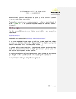 UNIVERSIDAD PEDAGOGICA DE EL SALVADOR 
CURSO DE POWER POINT 
38 | P á g i n a 
empleado sería similar al del proceso de copiar, y por lo tanto no supondría ninguna ventaja utilizar este método. 
Para duplicar, seleccionamos uno o varios objetos y pulsamos la combinación de teclas CTRL+ALT+D. En las siguientes imágenes puedes ver cuál sería el antes y el después: 4.6. Mover objetos 
Hay dos formas básicas de mover objetos: arrastrándolos o con las acciones cortar/pegar. 
Mover arrastrando 
Se emplea para mover objetos dentro de una misma diapositiva. 
1. Lo primero es seleccionar el objeto haciendo clic sobre él. Verás que aparece un marco a su alrededor, sitúate sobre él (pero no sobre los círculos que hay en el marco) y verás que el cursor toma el siguiente aspecto. 
2. Pulsa el botón izquierdo del ratón y, manteniéndolo pulsado, arrastra el objeto. Verás una copia semitransparente del objeto que se mueve junto al cursor para que aprecies cómo quedaría en cada posición. 
3. Cuando hayas situado el objeto donde quieres suelta el botón del ratón y verás que el objeto se sitúa automáticamente en la posición que le has indicado. 
La siguiente serie de imágenes reproducen el proceso:  