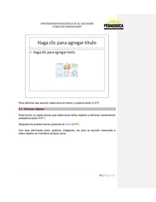 UNIVERSIDAD PEDAGOGICA DE EL SALVADOR 
CURSO DE POWER POINT 
40 | P á g i n a 
Para eliminar esa sección selecciona el marco y pulsa la tecla SUPR. 4.7. Eliminar objetos 
Para borrar un objeto tienes que seleccionar el/los objeto/s a eliminar manteniendo pulsada la tecla SHIFT. 
Después los puedes borrar pulsando la tecla SUPR. 
Con esto eliminarás texto, gráficos, imágenes, etc pero la sección reservada a estos objetos se mantiene aunque vacía:  