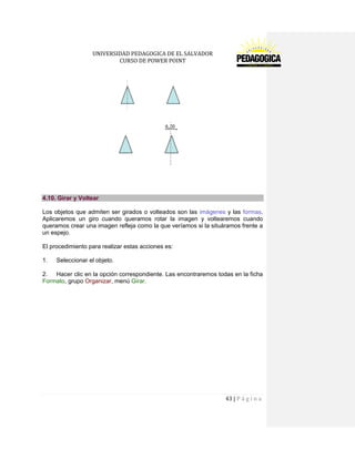 UNIVERSIDAD PEDAGOGICA DE EL SALVADOR 
CURSO DE POWER POINT 
43 | P á g i n a 
4.10. Girar y Voltear 
Los objetos que admiten ser girados o volteados son las imágenes y las formas. Aplicaremos un giro cuando queramos rotar la imagen y voltearemos cuando queramos crear una imagen refleja como la que veríamos si la situáramos frente a un espejo. 
El procedimiento para realizar estas acciones es: 
1. Seleccionar el objeto. 
2. Hacer clic en la opción correspondiente. Las encontraremos todas en la ficha Formato, grupo Organizar, menú Girar.  
