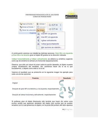 UNIVERSIDAD PEDAGOGICA DE EL SALVADOR 
CURSO DE POWER POINT 
44 | P á g i n a 
A continuación veremos con detalle las distintas opciones: Girar 90o a la izquierda y Girar 90o a la derecha giran el objeto 90 grados en la dirección indicada. 
Voltear horizontalmente y Voltear verticalmente: se obtiene su simétrico cogiendo como eje de simetría la vertical y la horizontal respectivamente. 
Observa, que sólo con situar el cursor sobre la opción deseada, el objeto muestra unapre visualización del resultado. Así, podremos hacer clic si es lo que buscábamos, o dejarlo como está si no lo es. 
Veamos el resultado que se produciría en la siguiente imagen de ejemplo para cada una de las opciones: 
Si prefieres girar el objeto libremente sólo tendrás que hacer clic sobre unos puntos verdes que aparecen alrededor del objeto (son puntos que se pueden arrastrar con lo cual giraremos el objeto), en la punta del puntero del ratón aparece  
