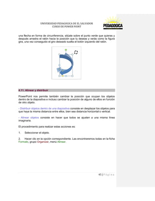 UNIVERSIDAD PEDAGOGICA DE EL SALVADOR 
CURSO DE POWER POINT 
45 | P á g i n a 
una flecha en forma de circunferencia, sitúate sobre el punto verde que quieras y después arrastra el ratón hacia la posición que tu deseas y verás como la figura gira, una vez conseguido el giro deseado suelta el botón izquierdo del ratón. 
4.11. Alinear y distribuir 
PowerPoint nos permite también cambiar la posición que ocupan los objetos dentro de la diapositiva e incluso cambiar la posición de alguno de ellos en función de otro objeto. 
- Distribuir objetos dentro de una diapositiva consiste en desplazar los objetos para que haya la misma distancia entre ellos, bien sea distancia horizontal o vertical. 
- Alinear objetos consiste en hacer que todos se ajusten a una misma línea imaginaria. 
El procedimiento para realizar estas acciones es: 
1. Seleccionar el objeto. 
2. Hacer clic en la opción correspondiente. Las encontraremos todas en la ficha Formato, grupo Organizar, menú Alinear.  