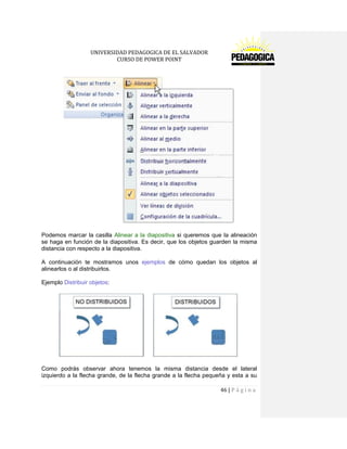 UNIVERSIDAD PEDAGOGICA DE EL SALVADOR 
CURSO DE POWER POINT 
46 | P á g i n a 
Podemos marcar la casilla Alinear a la diapositiva si queremos que la alineación se haga en función de la diapositiva. Es decir, que los objetos guarden la misma distancia con respecto a la diapositiva. 
A continuación te mostramos unos ejemplos de cómo quedan los objetos al alinearlos o al distribuirlos. 
Ejemplo Distribuir objetos: 
Como podrás observar ahora tenemos la misma distancia desde el lateral izquierdo a la flecha grande, de la flecha grande a la flecha pequeña y esta a su  