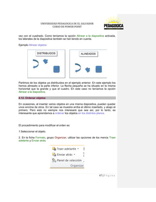 UNIVERSIDAD PEDAGOGICA DE EL SALVADOR 
CURSO DE POWER POINT 
47 | P á g i n a 
vez con el cuadrado. Como teníamos la opción Alinear a la diapositiva activada, los laterales de la diapositiva también se han tenido en cuenta. 
Ejemplo Alinear objetos: 
Partimos de los objetos ya distribuidos en el ejemplo anterior. En este ejemplo los hemos alineado a la parte inferior. La flecha pequeña se ha situado en la misma horizontal que la grande y que el cuadro. En este caso no teníamos la opción Alinear a la diapositiva. 4.12. Ordenar objetos 
En ocasiones, al insertar varios objetos en una misma diapositiva, pueden quedar unos encima de otros. En tal caso se muestra arriba el último insertado, y abajo el primero. Pero esto no siempre nos interesará que sea así, por lo tanto, es interesante que aprendamos a ordenar los objetos en los distintos planos. 
El procedimiento para modificar el orden es: 
1.Seleccionar el objeto. 
2. En la ficha Formato, grupo Organizar, utilizar las opciones de los menús Traer adelante y Enviar atrás. 
 