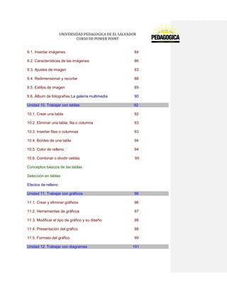 UNIVERSIDAD PEDAGOGICA DE EL SALVADOR 
CURSO DE POWER POINT 
9.1. Insertar imágenes 84 
9.2. Características de las imágenes 86 
9.3. Ajustes de imagen 93 
9.4. Redimensionar y recortar 88 
9.5. Estilos de imagen 89 
9.6. Álbum de fotografías La galería multimedia 90 Unidad 10. Trabajar con tablas 92 
10.1. Crear una tabla 92 
10.2. Eliminar una tabla, fila o columna 93 
10.3. Insertar filas o columnas 93 
10.4. Bordes de una tabla 94 
10.5. Color de relleno 94 
10.6. Combinar o dividir celdas 95 
Conceptos básicos de las tablas 
Selección en tablas 
Efectos de relleno Unidad 11. Trabajar con gráficos 96 
11.1. Crear y eliminar gráficos 96 
11.2. Herramientas de gráficos 97 
11.3. Modificar el tipo de gráfico y su diseño 98 
11.4. Presentación del gráfico 98 
11.5. Formato del gráfico 99 Unidad 12. Trabajar con diagramas 101  