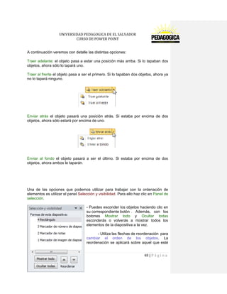 UNIVERSIDAD PEDAGOGICA DE EL SALVADOR 
CURSO DE POWER POINT 
48 | P á g i n a 
A continuación veremos con detalle las distintas opciones: 
Traer adelante: el objeto pasa a estar una posición más arriba. Si lo tapaban dos objetos, ahora sólo lo tapará uno. 
Traer al frente el objeto pasa a ser el primero. Si lo tapaban dos objetos, ahora ya no lo tapará ninguno. 
Enviar atrás el objeto pasará una posición atrás. Si estaba por encima de dos objetos, ahora sólo estará por encima de uno. 
Enviar al fondo el objeto pasará a ser el último. Si estaba por encima de dos objetos, ahora ambos le taparán. 
Una de las opciones que podemos utilizar para trabajar con la ordenación de elementos es utilizar el panel Selección y visibilidad. Para ello haz clic en Panel de selección. 
- Puedes esconder los objetos haciendo clic en su correspondiente botón . Además, con los botones Mostrar todo y Ocultar todas esconderás o volverás a mostrar todos los elementos de la diapositiva a la vez. 
- Utiliza las flechas de reordenación para cambiar el orden de los objetos. La reordenación se aplicará sobre aquel que esté  