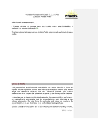 UNIVERSIDAD PEDAGOGICA DE EL SALVADOR 
CURSO DE POWER POINT 
49 | P á g i n a 
seleccionado en ese momento. 
- Puedes cambiar su nombre para reconocerlos mejor seleccionándolos y haciendo clic o pulsando la tecla F2. 
En el ejemplo de la imagen vemos el objeto Tabla seleccionado y el objeto Imagen oculto. 
Unidad 5. Diseño 
Una presentación de PowerPoint normalmente va a estar enfocada a servir de soporte en una exposición pública. Esto hace que el aspecto estético y de diseño tenga una relevancia especial. Por eso, debemos procurar que nuestra presentación dé la imagen que queremos proyectar, y que sea agradable y legible. 
Lo ideal es que el diseño no distraiga la atención de nuestro público, por lo tanto, es especialmente aconsejable que las presentaciones sean discretas y con colores adecuados. De esta forma la audiencia será capaz de mantener la concentración en lo que decimos y en el contenido de las diapositivas. 
En esta unidad veremos cómo dar un aspecto elegante de forma rápida y sencilla,  