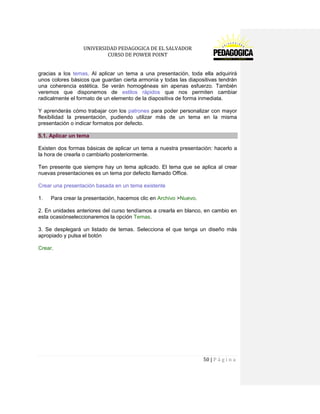 UNIVERSIDAD PEDAGOGICA DE EL SALVADOR 
CURSO DE POWER POINT 
50 | P á g i n a 
gracias a los temas. Al aplicar un tema a una presentación, toda ella adquirirá unos colores básicos que guardan cierta armonía y todas las diapositivas tendrán una coherencia estética. Se verán homogéneas sin apenas esfuerzo. También veremos que disponemos de estilos rápidos que nos permiten cambiar radicalmente el formato de un elemento de la diapositiva de forma inmediata. 
Y aprenderás cómo trabajar con los patrones para poder personalizar con mayor flexibilidad la presentación, pudiendo utilizar más de un tema en la misma presentación o indicar formatos por defecto. 5.1. Aplicar un tema 
Existen dos formas básicas de aplicar un tema a nuestra presentación: hacerlo a la hora de crearla o cambiarlo posteriormente. 
Ten presente que siempre hay un tema aplicado. El tema que se aplica al crear nuevas presentaciones es un tema por defecto llamado Office. 
Crear una presentación basada en un tema existente 
1. Para crear la presentación, hacemos clic en Archivo >Nuevo. 
2. En unidades anteriores del curso tendíamos a crearla en blanco, en cambio en esta ocasiónseleccionaremos la opción Temas. 
3. Se desplegará un listado de temas. Selecciona el que tenga un diseño más apropiado y pulsa el botón 
Crear. 
 
