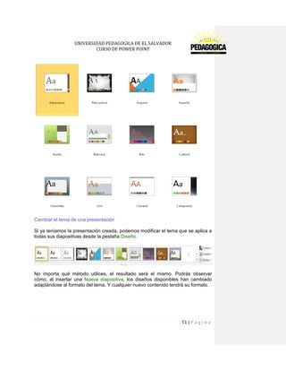 UNIVERSIDAD PEDAGOGICA DE EL SALVADOR 
CURSO DE POWER POINT 
51 | P á g i n a 
Cambiar el tema de una presentación 
Si ya teníamos la presentación creada, podemos modificar el tema que se aplica a todas sus diapositivas desde la pestaña Diseño. 
No importa qué método utilices, el resultado será el mismo. Podrás observar cómo, al insertar una Nueva diapositiva, los diseños disponibles han cambiado adaptándose al formato del tema. Y cualquier nuevo contenido tendrá su formato. 
 