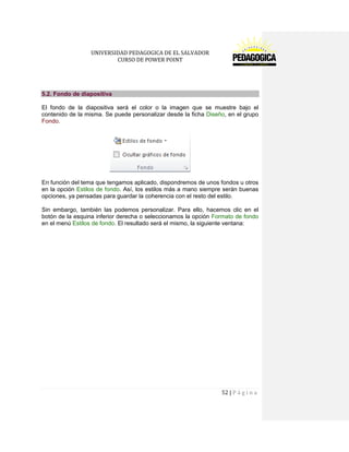 UNIVERSIDAD PEDAGOGICA DE EL SALVADOR 
CURSO DE POWER POINT 
52 | P á g i n a 
5.2. Fondo de diapositiva 
El fondo de la diapositiva será el color o la imagen que se muestre bajo el contenido de la misma. Se puede personalizar desde la ficha Diseño, en el grupo Fondo. 
En función del tema que tengamos aplicado, dispondremos de unos fondos u otros en la opción Estilos de fondo. Así, los estilos más a mano siempre serán buenas opciones, ya pensadas para guardar la coherencia con el resto del estilo. 
Sin embargo, también las podemos personalizar. Para ello, hacemos clic en el botón de la esquina inferior derecha o seleccionamos la opción Formato de fondo en el menú Estilos de fondo. El resultado será el mismo, la siguiente ventana:  