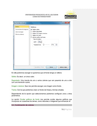 UNIVERSIDAD PEDAGOGICA DE EL SALVADOR 
CURSO DE POWER POINT 
53 | P á g i n a 
En ella podremos escoger si queremos que el fondo tenga un relleno: 
Sólido: Es decir, un único color. 
Degradado: Una mezcla de uno o varios colores que van pasando de uno a otro con una transición suave. 
Imagen o textura: Que nos permite escoger una imagen como fondo. 
Trama: Con la que podremos crear un fondo de líneas y formas simples. 
Dependiendo de la opción que seleccionemos podremos configurar unos u otros parámetros. 
La opción Ocultar gráficos de fondo nos permite ocultar algunos gráficos que incorporan en ocasiones los temas, como rebordes o imágenes que enmarcan el 5.3. Combinación de colores  