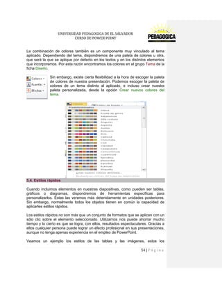 UNIVERSIDAD PEDAGOGICA DE EL SALVADOR 
CURSO DE POWER POINT 
54 | P á g i n a 
La combinación de colores también es un componente muy vinculado al tema aplicado. Dependiendo del tema, dispondremos de una paleta de colores u otra, que será la que se aplique por defecto en los textos y en los distintos elementos que incorporemos. Por esta razón encontramos los colores en el grupo Tema de la ficha Diseño. 
Sin embargo, existe cierta flexibilidad a la hora de escoger la paleta de colores de nuestra presentación. Podemos escoger la paleta de colores de un tema distinto al aplicado, e incluso crear nuestra paleta personalizada, desde la opción Crear nuevos colores del tema. 5.4. Estilos rápidos 
Cuando incluimos elementos en nuestras diapositivas, como pueden ser tablas, gráficos o diagramas, dispondremos de herramientas específicas para personalizarlos. Estas las veremos más detenidamente en unidades posteriores. Sin embargo, normalmente todos los objetos tienen en común la capacidad de aplicarles estilos rápidos. 
Los estilos rápidos no son más que un conjunto de formatos que se aplican con un sólo clic sobre el elemento seleccionado. Utilizarnos nos puede ahorrar mucho tiempo y lo cierto es que se logra, con ellos, resultados espectaculares. Gracias a ellos cualquier persona puede lograr un efecto profesional en sus presentaciones, aunque no tenga apenas experiencia en el empleo de PowerPoint. 
Veamos un ejemplo los estilos de las tablas y las imágenes, estos los  