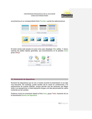 UNIVERSIDAD PEDAGOGICA DE EL SALVADOR 
CURSO DE POWER POINT 
55 | P á g i n a 
encontramos en su correspondiente ficha Formato, cuando los seleccionamos: 
El botón donde está situado el cursor sirve para desplegar Más estilos. Y ahora, veamos los estilos rápidos generales, que encontraremos en la pestaña Inicio, grupo Dibujo: 
5.5. Numeración de diapositivas 
Numerar las diapositivas que se van a mostrar durante la presentación no es algo muy frecuente. Sin embargo, puede resultar útil en casos en conferencias o en exposiciones de puertas abiertas, porque permite que las personas que llegan tarde o se reenganchan a mitad exposición tengan una idea aproximada de cuánto contenido se han perdido. 
Podemos incluir la numeración desde la ficha Inicio, grupo Texto, haciendo clic en la herramienta Número de diapositiva.  