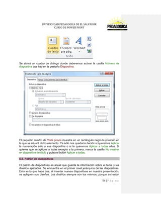 UNIVERSIDAD PEDAGOGICA DE EL SALVADOR 
CURSO DE POWER POINT 
56 | P á g i n a 
Se abrirá un cuadro de diálogo donde deberemos activar la casilla Número de diapositiva que hay en la pestaña Diapositiva. 
El pequeño cuadro de Vista previa muestra en un rectángulo negro la posición en la que se situará dicho elemento. Ya sólo nos quedaría decidir si queremos Aplicar la numeración sólo a esa diapositiva o si la queremos Aplicar a todas ellas. Si quieres que se aplique a todas excepto a la primera, marca la casilla No mostrar en diapositiva de título y pulsa el botón Aplicar a todas. 5.6. Patrón de diapositivas 
El patrón de diapositivas es aquel que guarda la información sobre el tema y los diseños aplicados. Se encuentra en el primer nivel jerárquico de las diapositivas. Esto es lo que hace que, al insertar nuevas diapositivas en nuestra presentación, se apliquen sus diseños. Los diseños siempre son los mismos, porque así están  