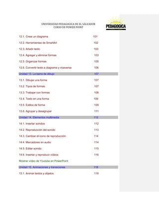 UNIVERSIDAD PEDAGOGICA DE EL SALVADOR 
CURSO DE POWER POINT 
12.1. Crear un diagrama 101 
12.2. Herramientas de SmartArt 102 
12.3. Añadir texto 103 
12.4. Agregar y eliminar formas 103 
12.5. Organizar formas 105 
12.6. Convertir texto a diagrama y viceversa 106 Unidad 13. La barra de dibujo 107 
13.1. Dibujar una forma 107 
13.2. Tipos de formas 107 
13.3. Trabajar con formas 108 
13.4. Texto en una forma 109 
13.5. Estilos de forma 109 
13.6. Agrupar y desagrupar 111 Unidad 14. Elementos multimedia 112 
14.1. Insertar sonidos 112 
14.2. Reproducción del sonido 113 
14.3. Cambiar el icono de reproducción 114 
14.4. Marcadores en audio 114 
14.5. Editar sonido 115 
14.6. Insertar y reproducir vídeos 116 
Mostrar vídeo de Youtube en PowerPoint Unidad 15. Animaciones y transiciones 118 
15.1. Animar textos y objetos 118  