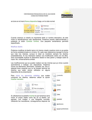 UNIVERSIDAD PEDAGOGICA DE EL SALVADOR 
CURSO DE POWER POINT 
59 | P á g i n a 
se tome en el menú Nueva diapositiva luego, en la vista normal. 
Cuando creamos un diseño es importante darle un nombre descriptivo, de este modo lo identificaremos más rápidamente. Podemos hacerlo seleccionándolo y pulsando el botón Cambiar nombre. Una pequeña ventanitanos permitirá especificarlo. 
Modificar diseño 
Podemos modificar el diseño tanto si lo hemos creado nosotros como si ya existía de forma predeterminada en el tema. En cada caso deberemos escoger la forma que más nos interese, aunque lo ideal es mantener siempre los diseños preestablecidos. Si nos interesara realizar una modificación sobre uno de ellos, sería aconsejable duplicar la diapositiva desde la vista patrón y trabajar sobre la copia. Así, conservaríamos ambas. 
Las modificaciones que se pueden realizar son las mismas que ya vimos cuando aprendíamos a trabajar con diapositivas. Podemos mover sus elementos, eliminarlos, copiarlos, etc. Eso sí, deberás tener presente que no se pueden eliminar los diseños que están siendo utilizados en alguna diapositiva de la presentación. 
Para incluir los elementos editables que suelen componer los diseños, debemos utilizar la opción Insertar marcador. 
Si utilizáramos la pestaña Insertar lo que haríamos sería incluir el propio objeto como fijo en el diseño, por ejemplo, una imagen o una fotografía concreta. Utilizando los marcadores, conseguiremos disponer de  