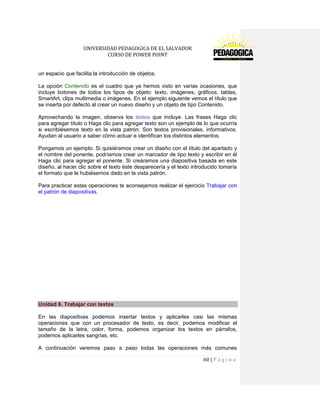 UNIVERSIDAD PEDAGOGICA DE EL SALVADOR 
CURSO DE POWER POINT 
60 | P á g i n a 
un espacio que facilita la introducción de objetos. 
La opción Contenido es el cuadro que ya hemos visto en varias ocasiones, que incluye botones de todos los tipos de objeto: texto, imágenes, gráficos, tablas, SmartArt, clips multimedia o imágenes. En el ejemplo siguiente vemos el título que se inserta por defecto al crear un nuevo diseño y un objeto de tipo Contenido. 
Aprovechando la imagen, observa los textos que incluye. Las frases Haga clic para agregar título o Haga clic para agregar texto son un ejemplo de lo que ocurría si escribiésemos texto en la vista patrón. Son textos provisionales, informativos. Ayudan al usuario a saber cómo actuar e identifican los distintos elementos. 
Pongamos un ejemplo. Si quisiéramos crear un diseño con el título del apartado y el nombre del ponente, podríamos crear un marcador de tipo texto y escribir en él Haga clic para agregar el ponente. Si creáramos una diapositiva basada en este diseño, al hacer clic sobre el texto éste desparecería y el texto introducido tomaría el formato que le hubiésemos dado en la vista patrón. 
Para practicar estas operaciones te aconsejamos realizar el ejercicio Trabajar con el patrón de diapositivas. 
Unidad 6. Trabajar con textos 
En las diapositivas podemos insertar textos y aplicarles casi las mismas operaciones que con un procesador de texto, es decir, podemos modificar el tamaño de la letra, color, forma, podemos organizar los textos en párrafos, podemos aplicarles sangrías, etc. 
A continuación veremos paso a paso todas las operaciones más comunes  