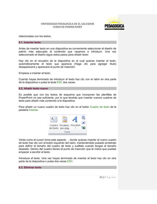 UNIVERSIDAD PEDAGOGICA DE EL SALVADOR 
CURSO DE POWER POINT 
61 | P á g i n a 
relacionadas con los textos. 6.1. Insertar texto 
Antes de insertar texto en una diapositiva es conveniente seleccionar el diseño de patrón más adecuado al contenido que vayamos a introducir. Una vez seleccionado el diseño sigue estos pasos para añadir texto: 
Haz clic en el recuadro de la diapositiva en el cual quieras insertar el texto, automáticamente el texto que aparecía (Haga clic para agregar titulo) desaparecerá y aparecerá el punto de inserción. 
Empieza a insertar el texto. 
Cuando hayas terminado de introducir el texto haz clic con el ratón en otra parte de la diapositiva o pulsa la tecla ESC dos veces. 6.2. Añadir texto nuevo 
Es posible que con los textos de esquema que incorporan las plantillas de PowerPoint no sea suficiente, por lo que tendrás que insertar nuevos cuadros de texto para añadir más contenido a la diapositiva. 
Para añadir un nuevo cuadro de texto haz clic en el botón Cuadro de texto de la pestaña Insertar. 
Verás como el cursor toma este aspecto , donde quieras insertar el nuevo cuadro de texto haz clic con el botón izquierdo del ratón, manteniéndolo pulsado arrástralo para definir el tamaño del cuadro de texto y suéltalo cuando tengas el tamaño deseado. Dentro del cuadro tienes el punto de inserción que te indica que puedes empezar a escribir el texto. 
Introduce el texto. Una vez hayas terminado de insertar el texto haz clic en otra parte de la diapositiva o pulsa dos veces ESC. 6.3. Eliminar texto  