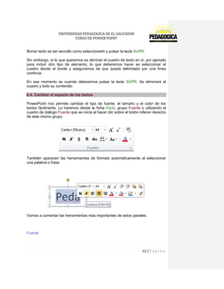 UNIVERSIDAD PEDAGOGICA DE EL SALVADOR 
CURSO DE POWER POINT 
62 | P á g i n a 
Borrar texto es tan sencillo como seleccionarlo y pulsar la tecla SUPR. 
Sin embargo, si lo que queremos es eliminar el cuadro de texto en sí, por ejemplo para incluir otro tipo de elemento, lo que deberemos hacer es seleccionar el cuadro desde el borde y asegurarnos de que queda delimitado por una línea continua. 
En ese momento es cuando deberemos pulsar la tecla SUPR. Se eliminará el cuadro y todo su contenido. 6.4. Cambiar el aspecto de los textos 
PowerPoint nos permite cambiar el tipo de fuente, el tamaño y el color de los textos fácilmente. Lo haremos desde la ficha Inicio, grupo Fuente o utilizando el cuadro de diálogo Fuente que se inicia al hacer clic sobre el botón inferior derecho de este mismo grupo. 
También aparecen las herramientas de formato automáticamente al seleccionar una palabra o frase. 
Vamos a comentar las herramientas más importantes de estos paneles. 
Fuente  