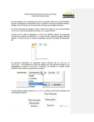 UNIVERSIDAD PEDAGOGICA DE EL SALVADOR 
CURSO DE POWER POINT 
65 | P á g i n a 
Así, las separan con un párrafo vacío que no se utiliza. Esto no es recomendable, porque el programa lo interpretará como un párrafo a la hora de aplicarle estilos y trabajar con él. Hacerlo así nos supondrá a la larga una pérdida de tiempo. 
La forma adecuada de espaciar más o menos las líneas es con la herramienta Interlineado, que se encuentra en la ficha Inicio, grupo Párrafo. 
Al hacer clic en ella se despliega un menú con distintos valores. El espaciado normal que se aplica por defecto es 1. A partir de ahí, podemos escoger distintos valores: 1,5 sería una vez y media el espaciado normal, 2 el doble de espaciado, etc. 
Si queremos especificar un espaciado exacto haremos clic en Opciones de interlineado.... Se mostrará un cuadro de diálogo que nos permitirá escoger en un desplegable la opción Exactamente. Entonces, se activará un cuadro donde escribir el valor exacto de espaciado en puntos. 
A continuación puedes observar un ejemplo, un texto al que hemos aplicado dos interlineados distintos: 
 