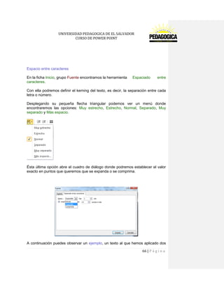 UNIVERSIDAD PEDAGOGICA DE EL SALVADOR 
CURSO DE POWER POINT 
66 | P á g i n a 
Espacio entre caracteres 
En la ficha Inicio, grupo Fuente encontramos la herramienta Espaciado entre caracteres. 
Con ella podremos definir el kerning del texto, es decir, la separación entre cada letra o número. 
Desplegando su pequeña flecha triangular podemos ver un menú donde encontraremos las opciones: Muy estrecho, Estrecho, Normal, Separado, Muy separado y Más espacio. 
Ésta última opción abre el cuadro de diálogo donde podremos establecer el valor exacto en puntos que queremos que se expanda o se comprima. 
A continuación puedes observar un ejemplo, un texto al que hemos aplicado dos  