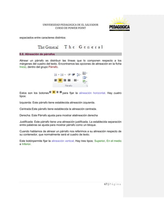 UNIVERSIDAD PEDAGOGICA DE EL SALVADOR 
CURSO DE POWER POINT 
67 | P á g i n a 
espaciados entre caracteres distintos: 
6.6. Alineación de párrafos 
Alinear un párrafo es distribuir las líneas que lo componen respecto a los márgenes del cuadro del texto. Encontramos las opciones de alineación en la ficha Inicio, dentro del grupo Párrafo. 
Estos son los botonespara fijar la alineación horizontal. Hay cuatro tipos: 
Izquierda: Este párrafo tiene establecida alineación izquierda. 
Centrada:Este párrafo tiene establecida la alineación centrada. 
Derecha: Este Párrafo ajusta para mostrar elalineación derecha 
Justificada: Este párrafo tiene una alineación justificada. La establecida separación entre palabras se ajusta para mostrar párrafo como un bloque. 
Cuando hablamos de alinear un párrafo nos referimos a su alineación respecto de su contenedor, que normalmente será el cuadro de texto. 
Este botónpermite fijar la alineación vertical. Hay tres tipos: Superior, En el medio e Inferior.  