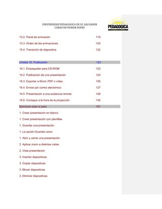 UNIVERSIDAD PEDAGOGICA DE EL SALVADOR 
CURSO DE POWER POINT 
15.2. Panel de animación 119 
15.3. Orden de las animaciones 120 
15.4. Transición de diapositiva 122 
Unidad 16. Publicación 123 
16.1. Empaquetar para CD-ROM 123 
16.2. Publicación de una presentación 124 
16.3. Exportar a Word, PDF o vídeo 126 
16.4. Enviar por correo electrónico 127 
16.5. Presentación a una audiencia remota 128 
16.6. Consejos a la hora de la proyección 130 Ejercicios paso a paso 161 
1. Crear presentación en blanco 
1. Crear presentación con plantillas 
1. Guardar una presentación 
1. La opción Guardar como 
1. Abrir y cerrar una presentación 
2. Aplicar zoom a distintas vistas 
2. Vista presentación 
3. Insertar diapositivas 
3. Copiar diapositivas 
3. Mover diapositivas 
3. Eliminar diapositivas  