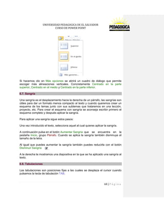 UNIVERSIDAD PEDAGOGICA DE EL SALVADOR 
CURSO DE POWER POINT 
68 | P á g i n a 
Si hacemos clic en Más opciones se abrirá un cuadro de diálogo que permite escoger más alineaciones verticales. Concretamente Centrado en la parte superior, Centrado en el medio y Centrado en la parte inferior. 6.7. Sangría 
Una sangría es el desplazamiento hacia la derecha de un párrafo, las sangrías son útiles para dar un formato menos compacto al texto y cuando queremos crear un esquema de los temas junto con sus subtemas que trataremos en una lección, proyecto, etc. Para crear el esquema con sangría se aconseja escribir primero el esquema completo y después aplicar la sangría. 
Para aplicar una sangría sigue estos pasos: 
Una vez introducido el texto, selecciona aquel al cual quieres aplicar la sangría. 
A continuación pulsa en el botón Aumentar Sangría que se encuentra en la pestaña Inicio, grupo Párrafo. Cuando se aplica la sangría también disminuye el tamaño de la letra. 
Al igual que puedes aumentar la sangría también puedes reducirla con el botón Disminuir Sangría 
A la derecha te mostramos una diapositiva en la que se ha aplicado una sangría al texto. 6.8. Tabulaciones 
Las tabulaciones son posiciones fijas a las cuales se desplaza el cursor cuando pulsamos la tecla de tabulación TAB.  