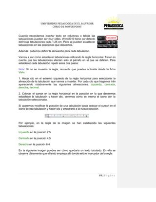 UNIVERSIDAD PEDAGOGICA DE EL SALVADOR 
CURSO DE POWER POINT 
69 | P á g i n a 
Cuando necesitamos insertar texto en columnas o tablas las tabulaciones pueden ser muy útiles. Word2010 tiene por defecto definidas tabulaciones cada 1,25 cm. Pero se pueden establecer tabulaciones en las posiciones que deseemos. 
Además podemos definir la alineación para cada tabulación. 
Vamos a ver como establecer tabulaciones utilizando la regla horizontal. Tener en cuenta que las tabulaciones afectan solo al párrafo en el que se definen. Para establecer cada tabulación repetir estos dos pasos: 
Nota: Si no se muestra la regla, recuerda que puedes activarla desde la ficha Vista. 
1. Hacer clic en el extremo izquierdo de la regla horizontal para seleccionar la alineación de la tabulación que vamos a insertar. Por cada clic que hagamos irán apareciendo rotativamente las siguientes alineaciones: izquierda, centrada, derecha, decimal. 
2. Colocar el cursor en la regla horizontal en la posición en la que deseemos establecer la tabulación y hacer clic, veremos cómo se inserta el icono con la tabulación seleccionada. 
Si queremos modificar la posición de una tabulación basta colocar el cursor en el icono de esa tabulación y hacer clic y arrastrarlo a la nueva posición. 
Por ejemplo, en la regla de la imagen se han establecido las siguientes tabulaciones: 
Izquierda en la posición 2,5 
Centrada en la posición 4,5 
Derecha en la posición 6,4 
En la siguiente imagen puedes ver cómo quedaría un texto tabulado. En ella se observa claramente que el texto empieza allí donde está el marcador de la regla:  