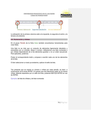 UNIVERSIDAD PEDAGOGICA DE EL SALVADOR 
CURSO DE POWER POINT 
70 | P á g i n a 
La alineación de la primera columna está a la izquierda, la segunda al centro y la tercera a la derecha. 6.9. Numeración y viñetas 
En el grupo Párrafo de la ficha Inicio también encontramos herramientas para crear listas. 
Una lista no es más que un conjunto de elementos ligeramente tabulados y precedidos por un símbolo, dibujo o número. Utilizaremos una lista numerada o por viñetas dependiendo de si los elementos guardan o no un orden secuencial. Para aplicarlas, podemos: 
Pulsar el correspondiente botón y empezar a escribir cada uno de los elementos de la lista. 
O bien seleccionar un texto ya existente y aplicar el estilo de lista. 
Ten presente que se inserta un número o viñeta por cada párrafo, es decir, a continuación de la tecla INTRO. Si quieres que dos elementos estén en la misma viñeta, deberás separarlos por un salto de línea, pulsando MAYÚS+INTRO en vez de INTRO. 
Ejemplos de lista de viñetas y de lista numerada:  