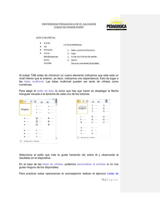UNIVERSIDAD PEDAGOGICA DE EL SALVADOR 
CURSO DE POWER POINT 
71 | P á g i n a 
Al pulsar TAB antes de introducir un nuevo elemento indicamos que este está un nivel inferior que el anterior, es decir, indicamos una dependencia. Esto da lugar a las listas multinivel. Las listas multinivel pueden ser tanto de viñetas como numéricas. 
Para elegir el estilo de lista, lo único que hay que hacer es desplegar la flecha triangular situada a la derecha de cada uno de los botones. 
Selecciona el estilo que más te guste haciendo clic sobre él y observarás el resultado en la diapositiva. 
En el caso de las listas de viñetas, podemos personalizar el símbolo si no nos gusta ninguno de los disponibles. 
Para practicar estas operaciones te aconsejamos realizar el ejercicio Listas de  