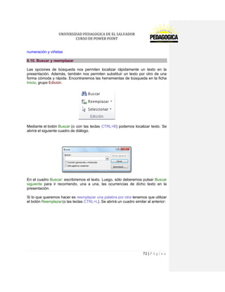 UNIVERSIDAD PEDAGOGICA DE EL SALVADOR 
CURSO DE POWER POINT 
72 | P á g i n a 
numeración y viñetas 6.10. Buscar y reemplazar 
Las opciones de búsqueda nos permiten localizar rápidamente un texto en la presentación. Además, también nos permiten substituir un texto por otro de una forma cómoda y rápida. Encontraremos las herramientas de búsqueda en la ficha Inicio, grupo Edición. 
Mediante el botón Buscar (o con las teclas CTRL+B) podemos localizar texto. Se abrirá el siguiente cuadro de diálogo. 
En el cuadro Buscar: escribiremos el texto. Luego, sólo deberemos pulsar Buscar siguiente para ir recorriendo, una a una, las ocurrencias de dicho texto en la presentación. 
Si lo que queremos hacer es reemplazar una palabra por otra tenemos que utilizar el botón Reemplazar (o las teclas CTRL+L). Se abrirá un cuadro similar al anterior: 
 