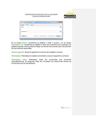 UNIVERSIDAD PEDAGOGICA DE EL SALVADOR 
CURSO DE POWER POINT 
73 | P á g i n a 
En el campo Buscar: pondremos la palabra o frase a buscar y en el campo Reemplazar con: pondremos la palabra o frase que queremos que sustituya a la palabra buscada. Ahora podemos elegir una de las tres acciones que nos permiten los tres botones disponibles: 
-Buscar siguiente. Busca la siguiente ocurrencia de la palabra a buscar. 
-Reemplazar. Reemplaza la palabra encontrada y busca la siguiente ocurrencia. 
-Reemplazar todos. Reemplaza todas las ocurrencias que encuentre automáticamente, sin preguntar cada vez. Al acabar nos informa del número de ocurrencias que ha reemplazado. 
 