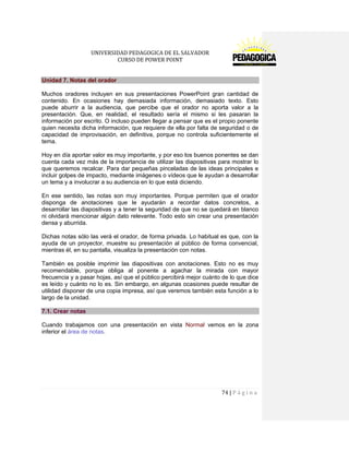 UNIVERSIDAD PEDAGOGICA DE EL SALVADOR 
CURSO DE POWER POINT 
74 | P á g i n a 
Unidad 7. Notas del orador 
Muchos oradores incluyen en sus presentaciones PowerPoint gran cantidad de contenido. En ocasiones hay demasiada información, demasiado texto. Esto puede aburrir a la audiencia, que percibe que el orador no aporta valor a la presentación. Que, en realidad, el resultado sería el mismo si les pasaran la información por escrito. O incluso pueden llegar a pensar que es el propio ponente quien necesita dicha información, que requiere de ella por falta de seguridad o de capacidad de improvisación, en definitiva, porque no controla suficientemente el tema. 
Hoy en día aportar valor es muy importante, y por eso los buenos ponentes se dan cuenta cada vez más de la importancia de utilizar las diapositivas para mostrar lo que queremos recalcar. Para dar pequeñas pinceladas de las ideas principales e incluir golpes de impacto, mediante imágenes o vídeos que le ayudan a desarrollar un tema y a involucrar a su audiencia en lo que está diciendo. 
En ese sentido, las notas son muy importantes. Porque permiten que el orador disponga de anotaciones que le ayudarán a recordar datos concretos, a desarrollar las diapositivas y a tener la seguridad de que no se quedará en blanco ni olvidará mencionar algún dato relevante. Todo esto sin crear una presentación densa y aburrida. 
Dichas notas sólo las verá el orador, de forma privada. Lo habitual es que, con la ayuda de un proyector, muestre su presentación al público de forma convencial, mientras él, en su pantalla, visualiza la presentación con notas. 
También es posible imprimir las diapositivas con anotaciones. Esto no es muy recomendable, porque obliga al ponente a agachar la mirada con mayor frecuencia y a pasar hojas, así que el público percibirá mejor cuánto de lo que dice es leído y cuánto no lo es. Sin embargo, en algunas ocasiones puede resultar de utilidad disponer de una copia impresa, así que veremos también esta función a lo largo de la unidad. 7.1. Crear notas 
Cuando trabajamos con una presentación en vista Normal vemos en la zona inferior el área de notas. 
 